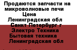 Продаются запчасти на микроволновые печи! › Цена ­ 100 - Ленинградская обл., Санкт-Петербург г. Электро-Техника » Бытовая техника   . Ленинградская обл.